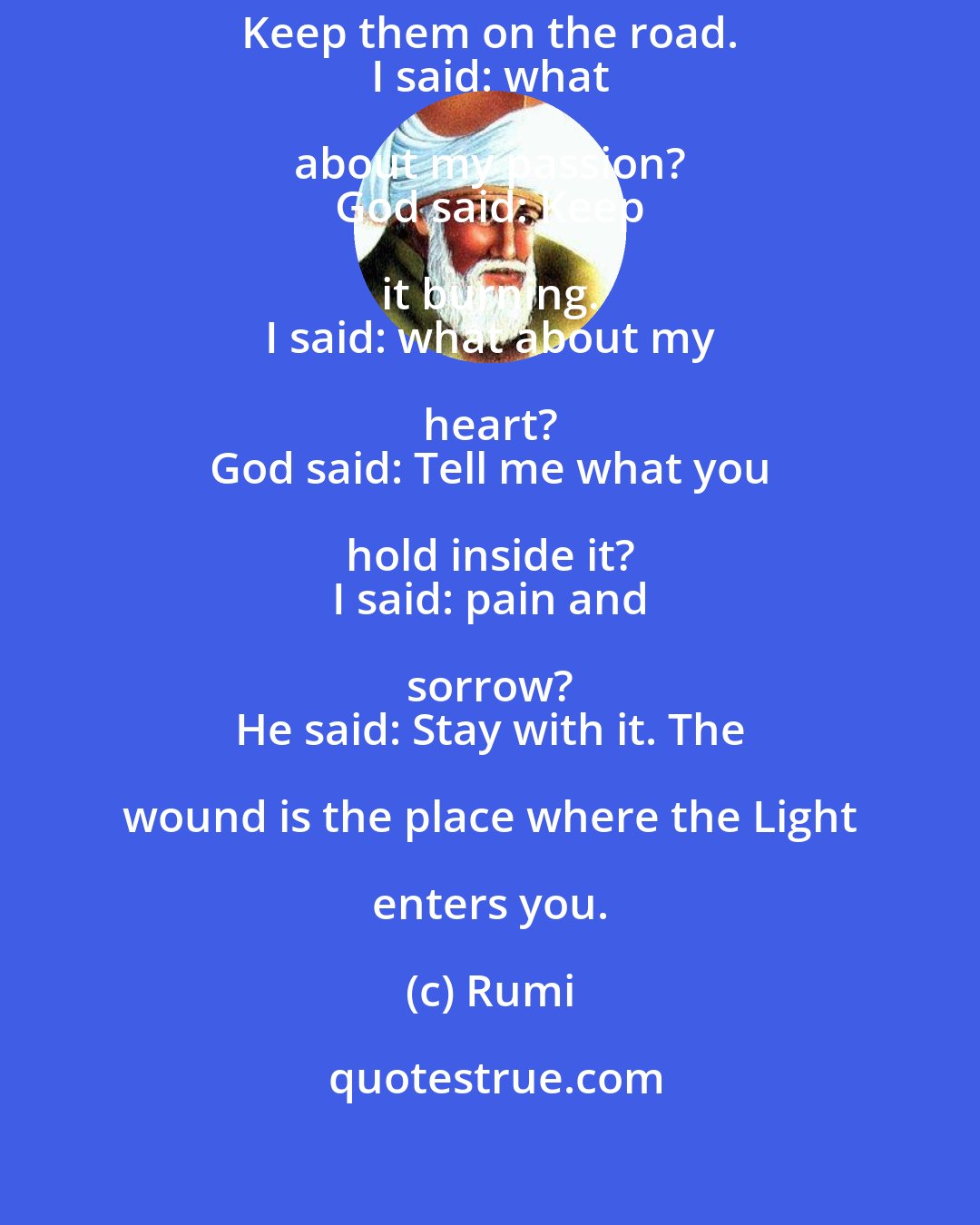 Rumi: I said: what about my eyes? 
 God said: Keep them on the road. 
 I said: what about my passion? 
 God said: Keep it burning. 
 I said: what about my heart? 
 God said: Tell me what you hold inside it? 
 I said: pain and sorrow? 
 He said: Stay with it. The wound is the place where the Light enters you.