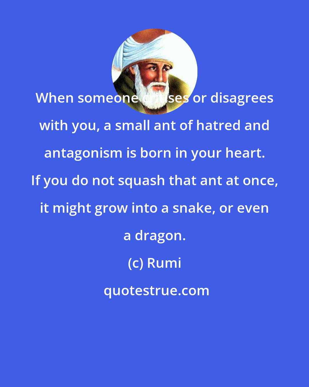 Rumi: When someone critises or disagrees with you, a small ant of hatred and antagonism is born in your heart. If you do not squash that ant at once, it might grow into a snake, or even a dragon.