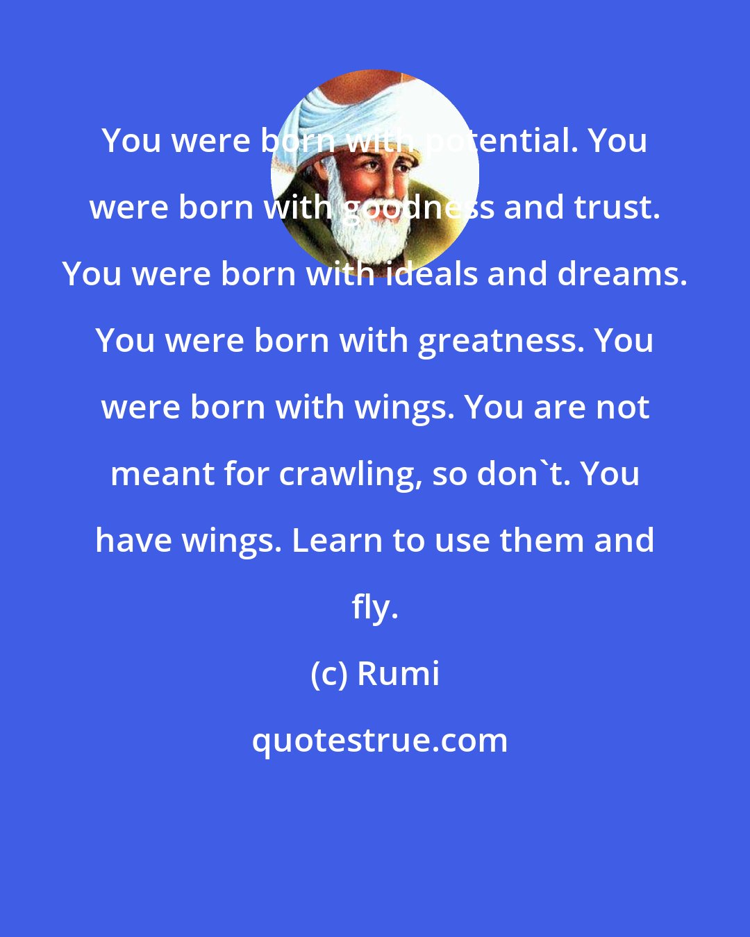 Rumi: You were born with potential. You were born with goodness and trust. You were born with ideals and dreams. You were born with greatness. You were born with wings. You are not meant for crawling, so don't. You have wings. Learn to use them and fly.