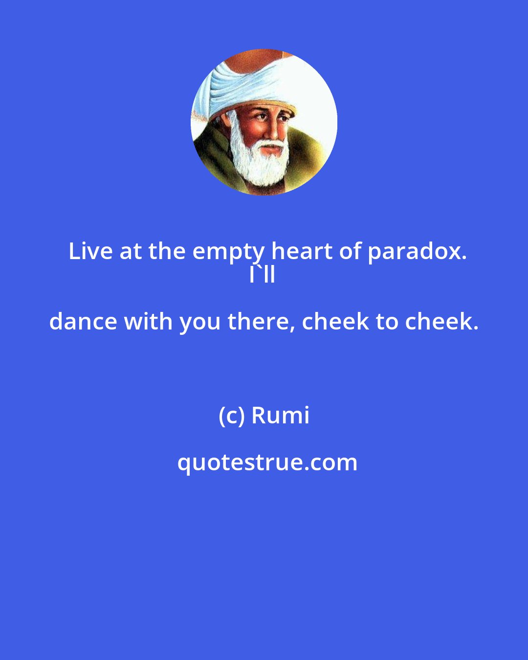 Rumi: Live at the empty heart of paradox.
I'll dance with you there, cheek to cheek.