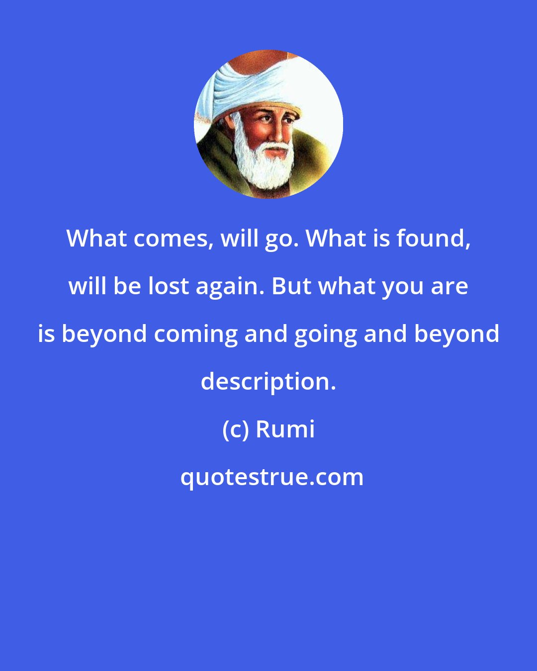 Rumi: What comes, will go. What is found, will be lost again. But what you are is beyond coming and going and beyond description.