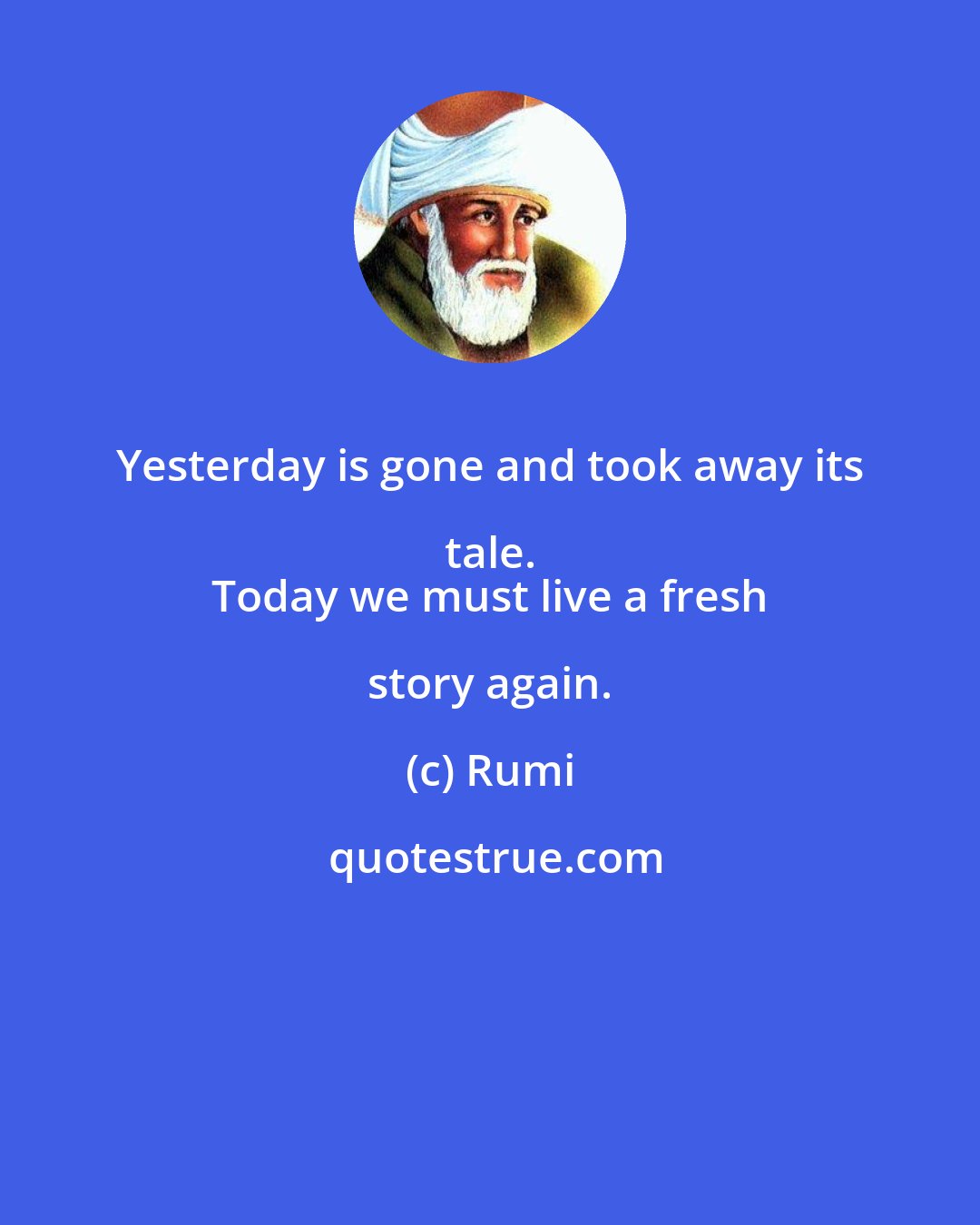 Rumi: Yesterday is gone and took away its tale. 
 Today we must live a fresh story again.