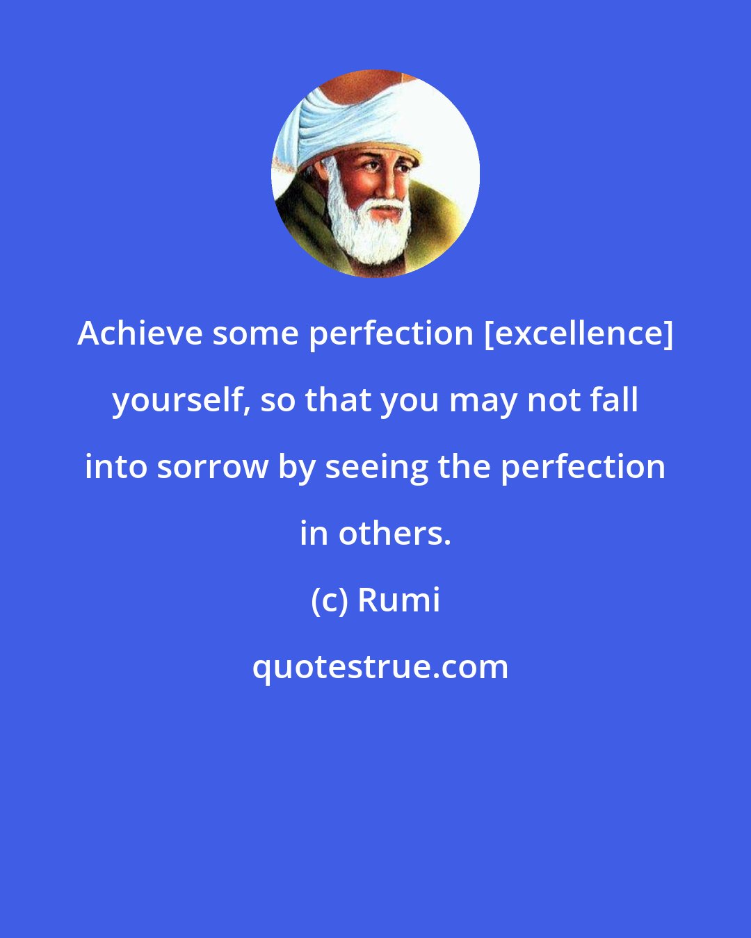 Rumi: Achieve some perfection [excellence] yourself, so that you may not fall into sorrow by seeing the perfection in others.