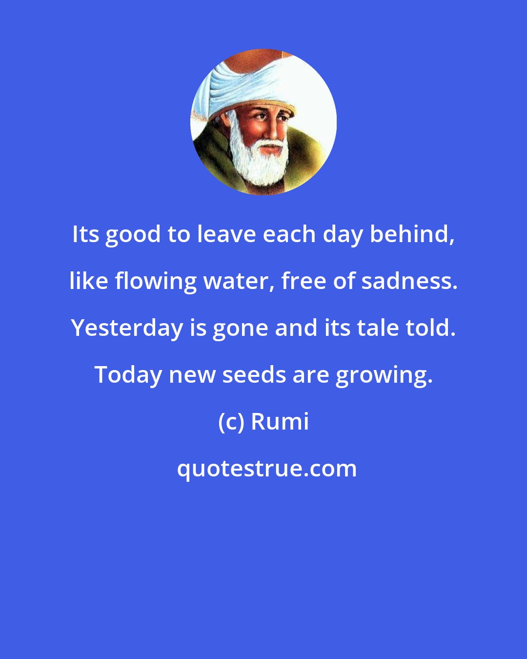 Rumi: Its good to leave each day behind, like flowing water, free of sadness. Yesterday is gone and its tale told. Today new seeds are growing.