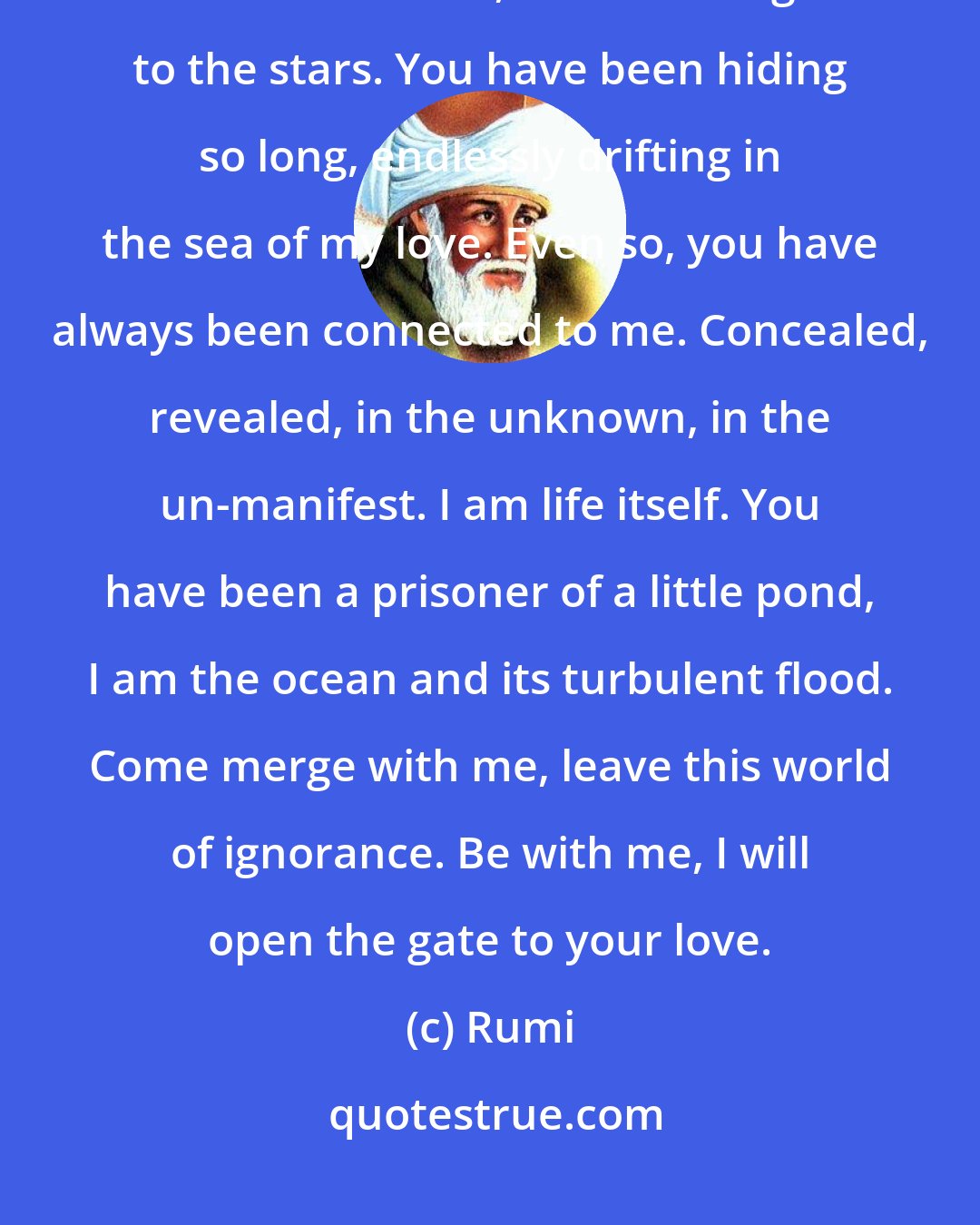 Rumi: I am your lover, come to my side, I will open the gate to your love. Come settle with me, let us be neighbors to the stars. You have been hiding so long, endlessly drifting in the sea of my love. Even so, you have always been connected to me. Concealed, revealed, in the unknown, in the un-manifest. I am life itself. You have been a prisoner of a little pond, I am the ocean and its turbulent flood. Come merge with me, leave this world of ignorance. Be with me, I will open the gate to your love.