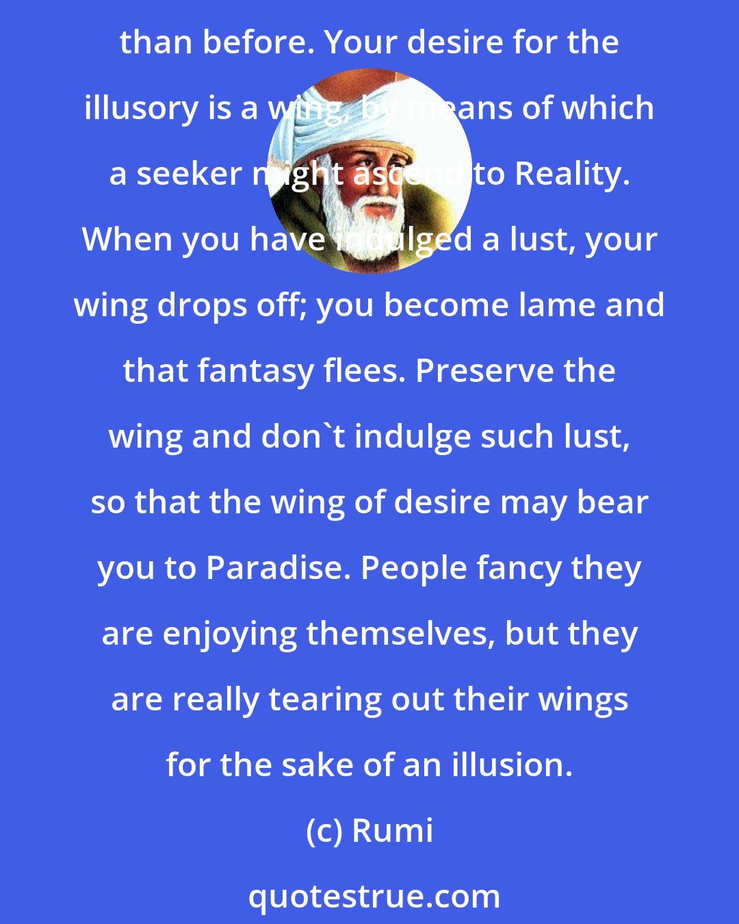 Rumi: People are distracted by objects of desire, and afterwards repent of the lust they've indulged, because they have indulged with a phantom and are left even farther from Reality than before. Your desire for the illusory is a wing, by means of which a seeker might ascend to Reality. When you have indulged a lust, your wing drops off; you become lame and that fantasy flees. Preserve the wing and don't indulge such lust, so that the wing of desire may bear you to Paradise. People fancy they are enjoying themselves, but they are really tearing out their wings for the sake of an illusion.