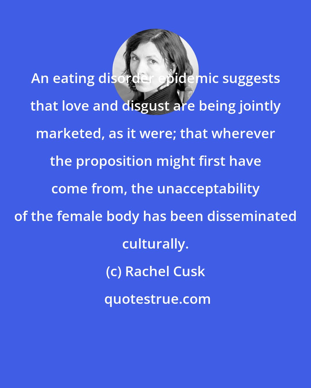 Rachel Cusk: An eating disorder epidemic suggests that love and disgust are being jointly marketed, as it were; that wherever the proposition might first have come from, the unacceptability of the female body has been disseminated culturally.