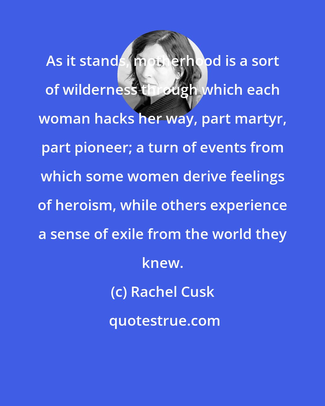 Rachel Cusk: As it stands, motherhood is a sort of wilderness through which each woman hacks her way, part martyr, part pioneer; a turn of events from which some women derive feelings of heroism, while others experience a sense of exile from the world they knew.