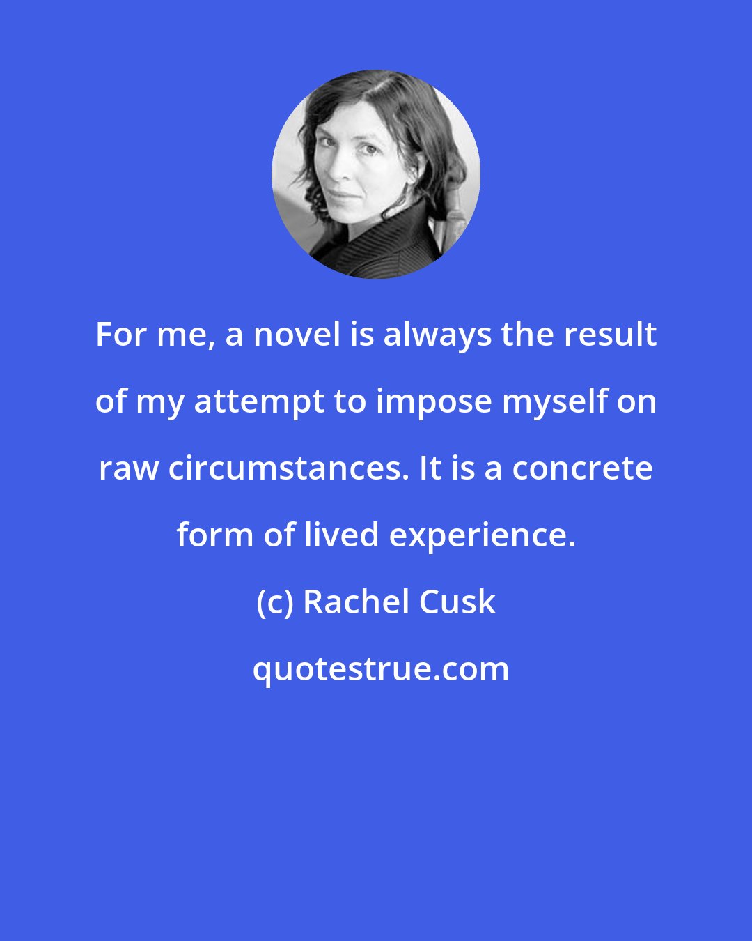 Rachel Cusk: For me, a novel is always the result of my attempt to impose myself on raw circumstances. It is a concrete form of lived experience.