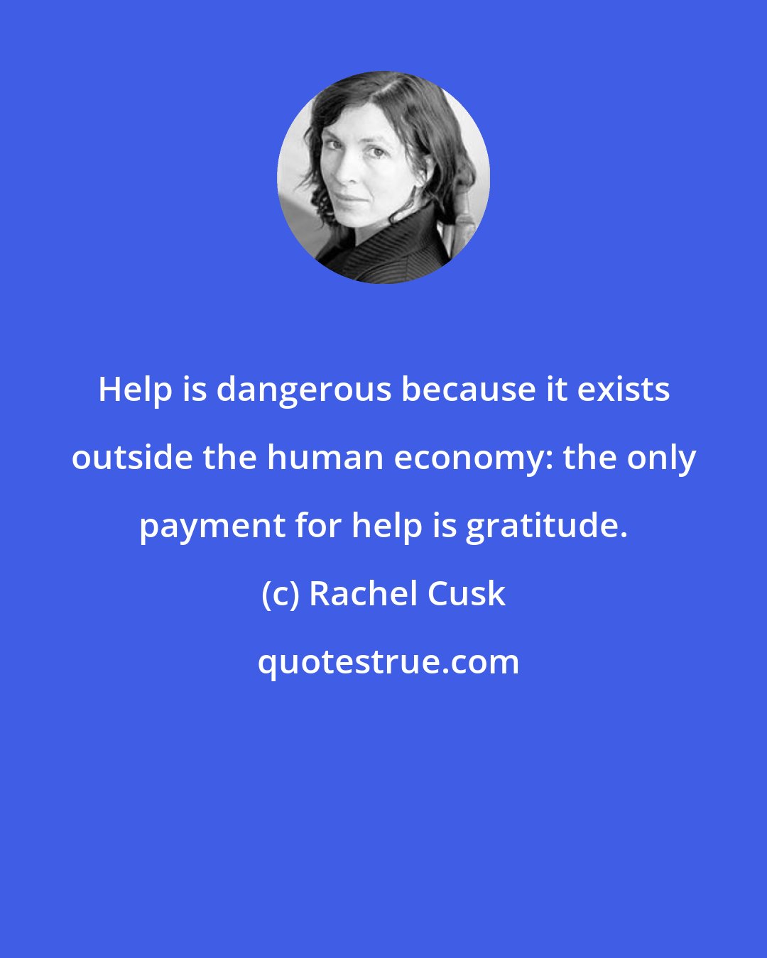 Rachel Cusk: Help is dangerous because it exists outside the human economy: the only payment for help is gratitude.