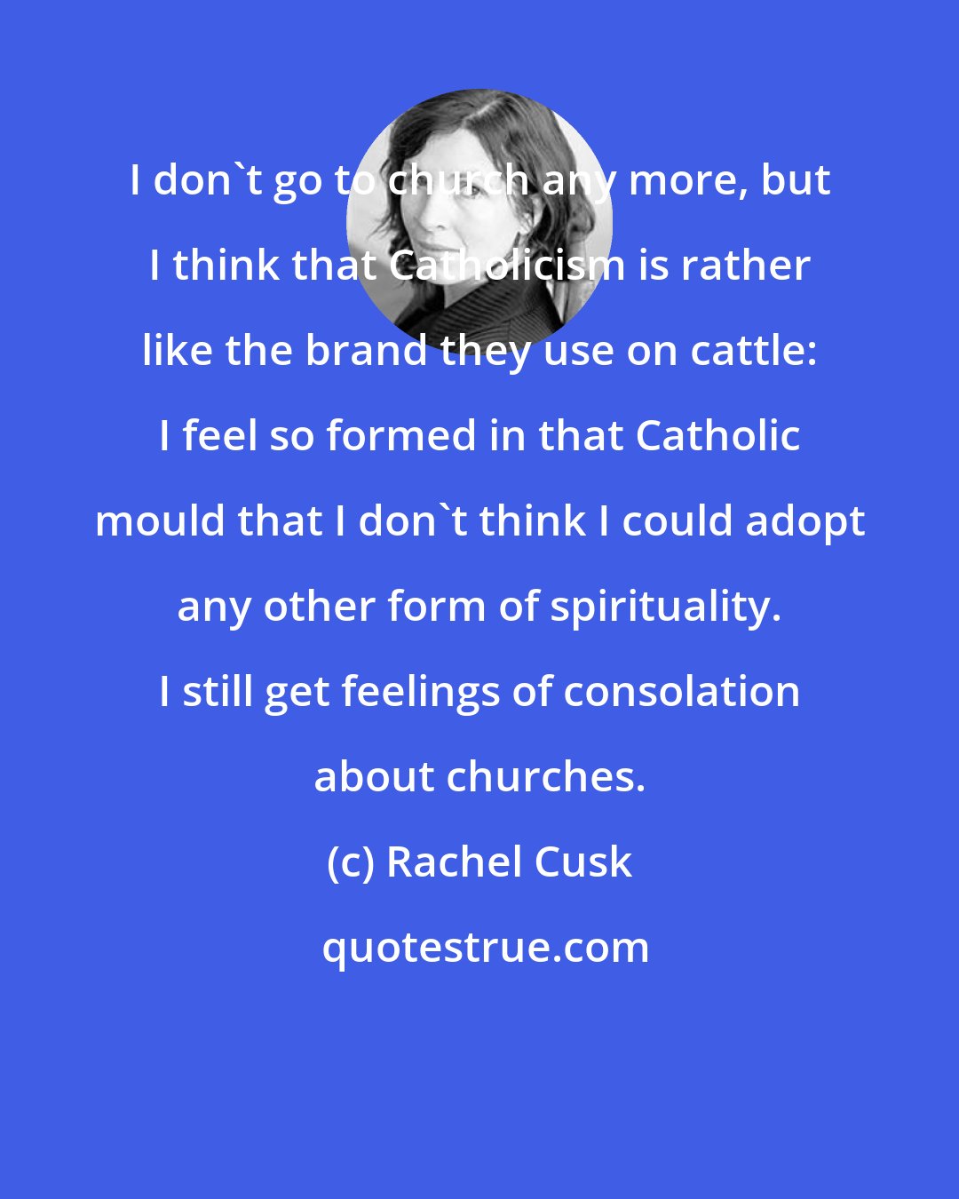 Rachel Cusk: I don't go to church any more, but I think that Catholicism is rather like the brand they use on cattle: I feel so formed in that Catholic mould that I don't think I could adopt any other form of spirituality. I still get feelings of consolation about churches.