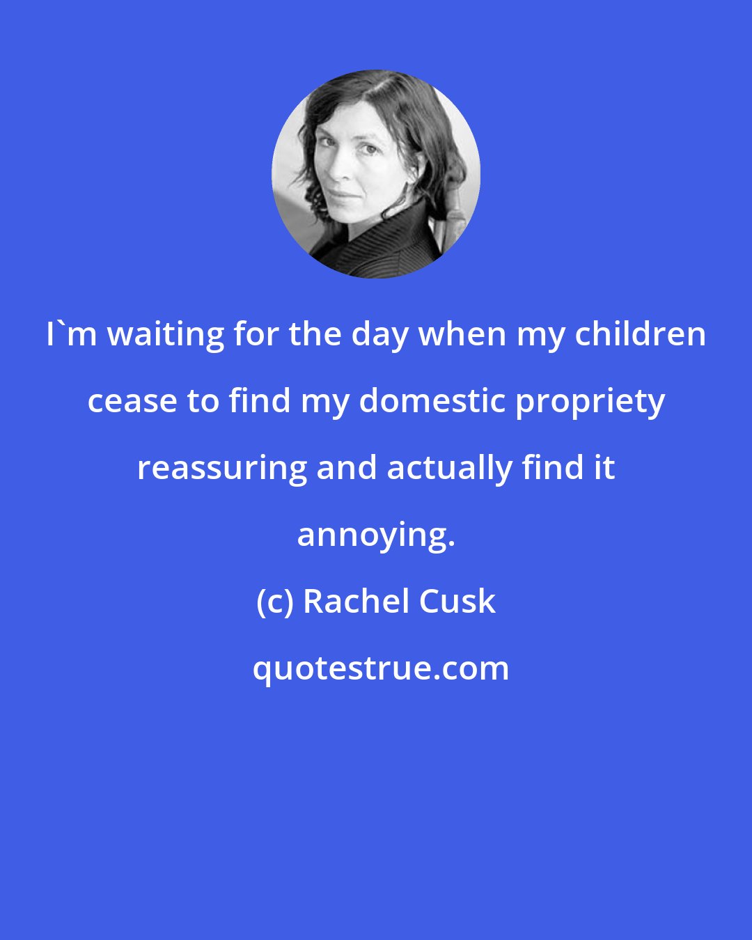 Rachel Cusk: I'm waiting for the day when my children cease to find my domestic propriety reassuring and actually find it annoying.