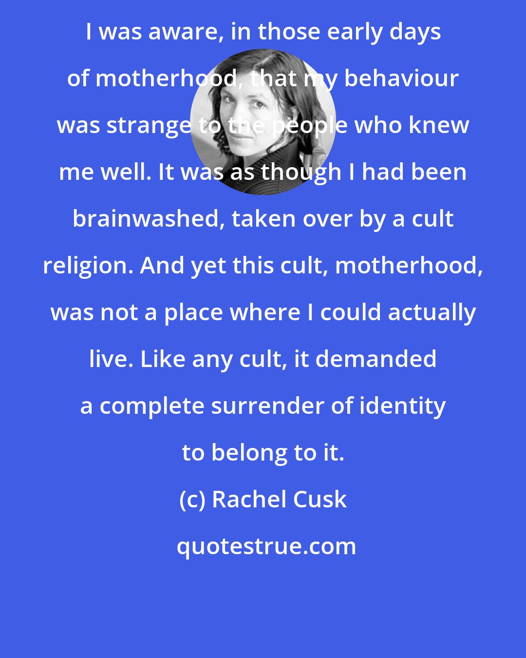 Rachel Cusk: I was aware, in those early days of motherhood, that my behaviour was strange to the people who knew me well. It was as though I had been brainwashed, taken over by a cult religion. And yet this cult, motherhood, was not a place where I could actually live. Like any cult, it demanded a complete surrender of identity to belong to it.