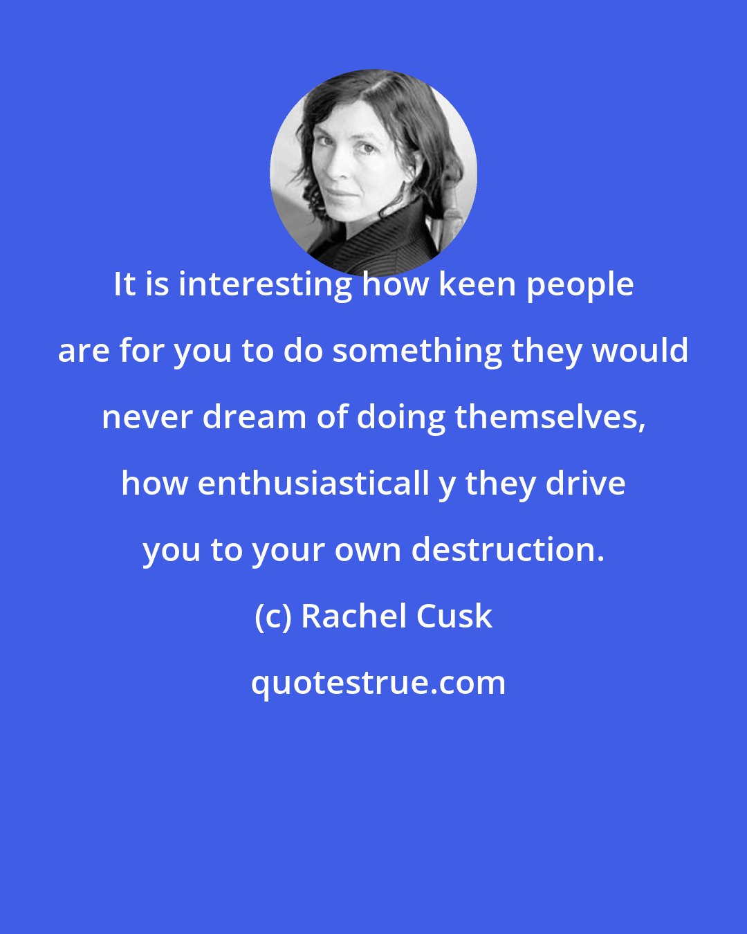 Rachel Cusk: It is interesting how keen people are for you to do something they would never dream of doing themselves, how enthusiasticall y they drive you to your own destruction.