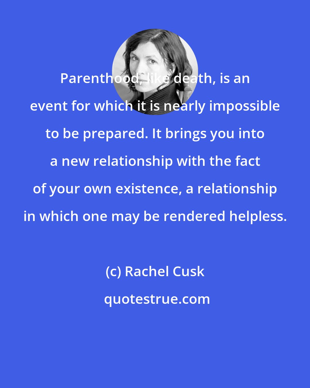 Rachel Cusk: Parenthood, like death, is an event for which it is nearly impossible to be prepared. It brings you into a new relationship with the fact of your own existence, a relationship in which one may be rendered helpless.