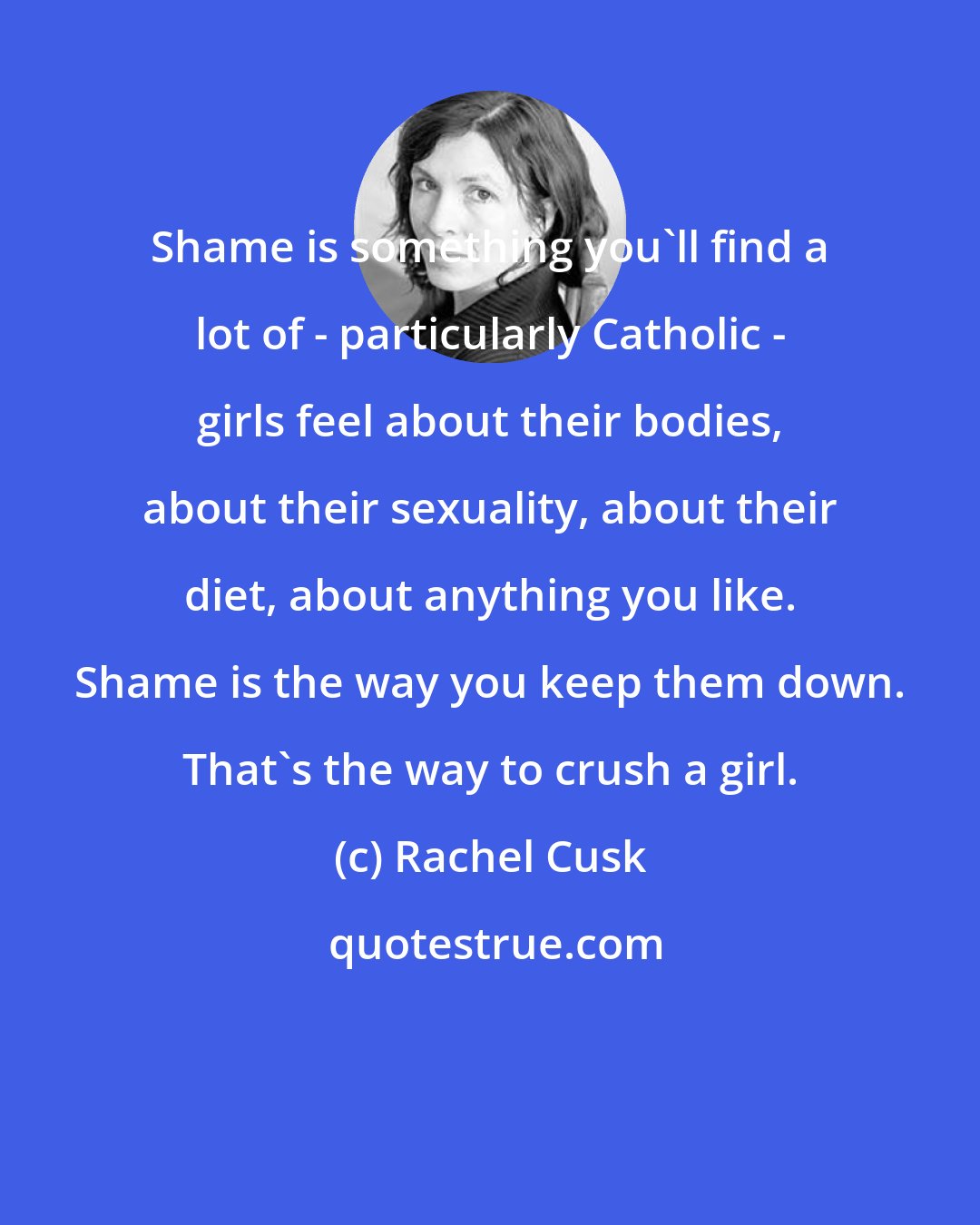 Rachel Cusk: Shame is something you'll find a lot of - particularly Catholic - girls feel about their bodies, about their sexuality, about their diet, about anything you like. Shame is the way you keep them down. That's the way to crush a girl.