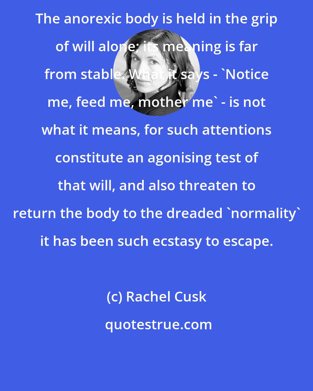 Rachel Cusk: The anorexic body is held in the grip of will alone; its meaning is far from stable. What it says - 'Notice me, feed me, mother me' - is not what it means, for such attentions constitute an agonising test of that will, and also threaten to return the body to the dreaded 'normality' it has been such ecstasy to escape.