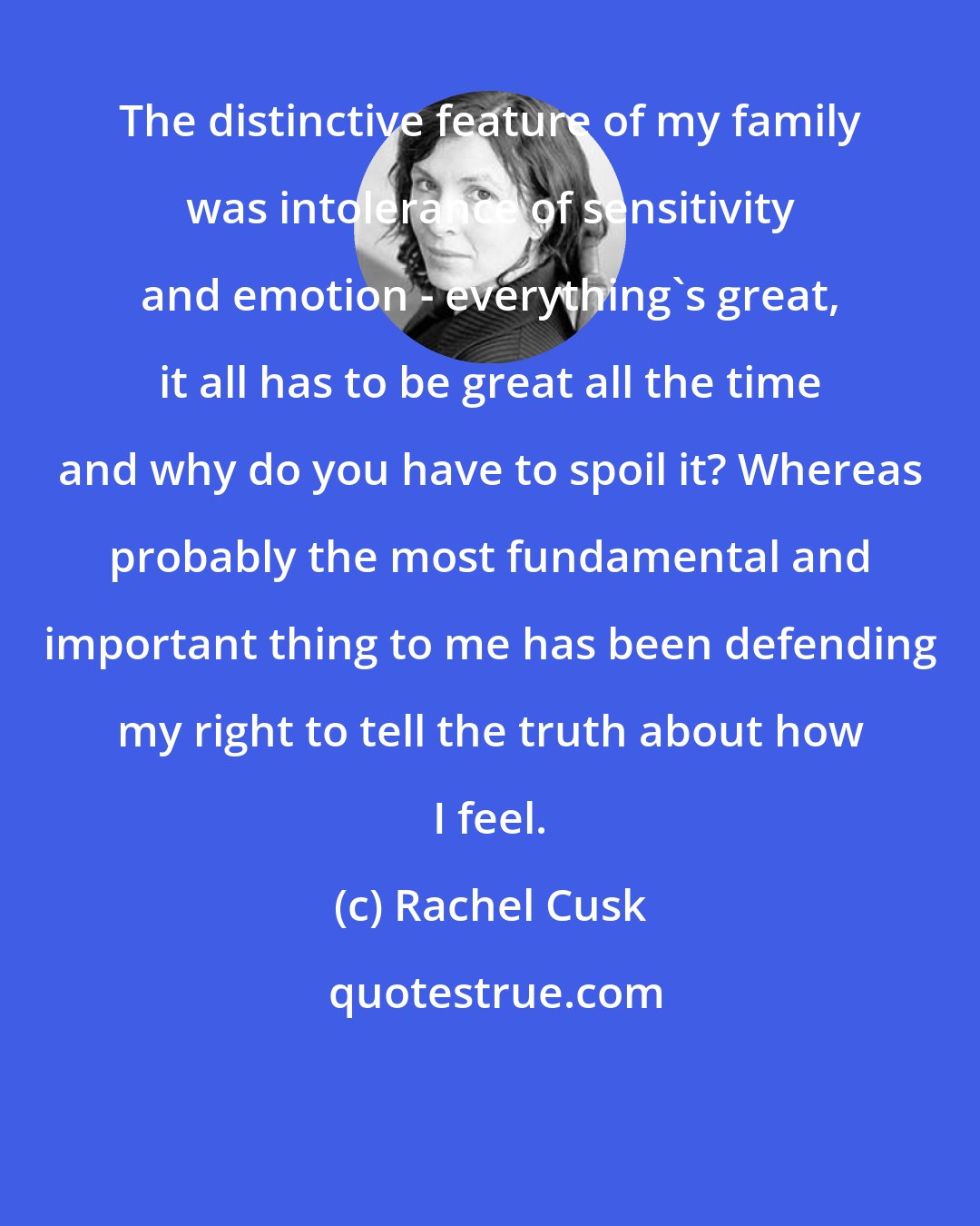 Rachel Cusk: The distinctive feature of my family was intolerance of sensitivity and emotion - everything's great, it all has to be great all the time and why do you have to spoil it? Whereas probably the most fundamental and important thing to me has been defending my right to tell the truth about how I feel.