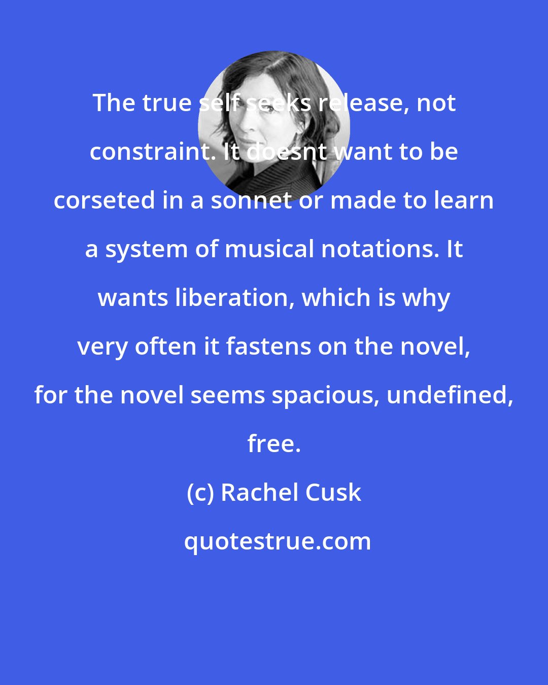 Rachel Cusk: The true self seeks release, not constraint. It doesnt want to be corseted in a sonnet or made to learn a system of musical notations. It wants liberation, which is why very often it fastens on the novel, for the novel seems spacious, undefined, free.