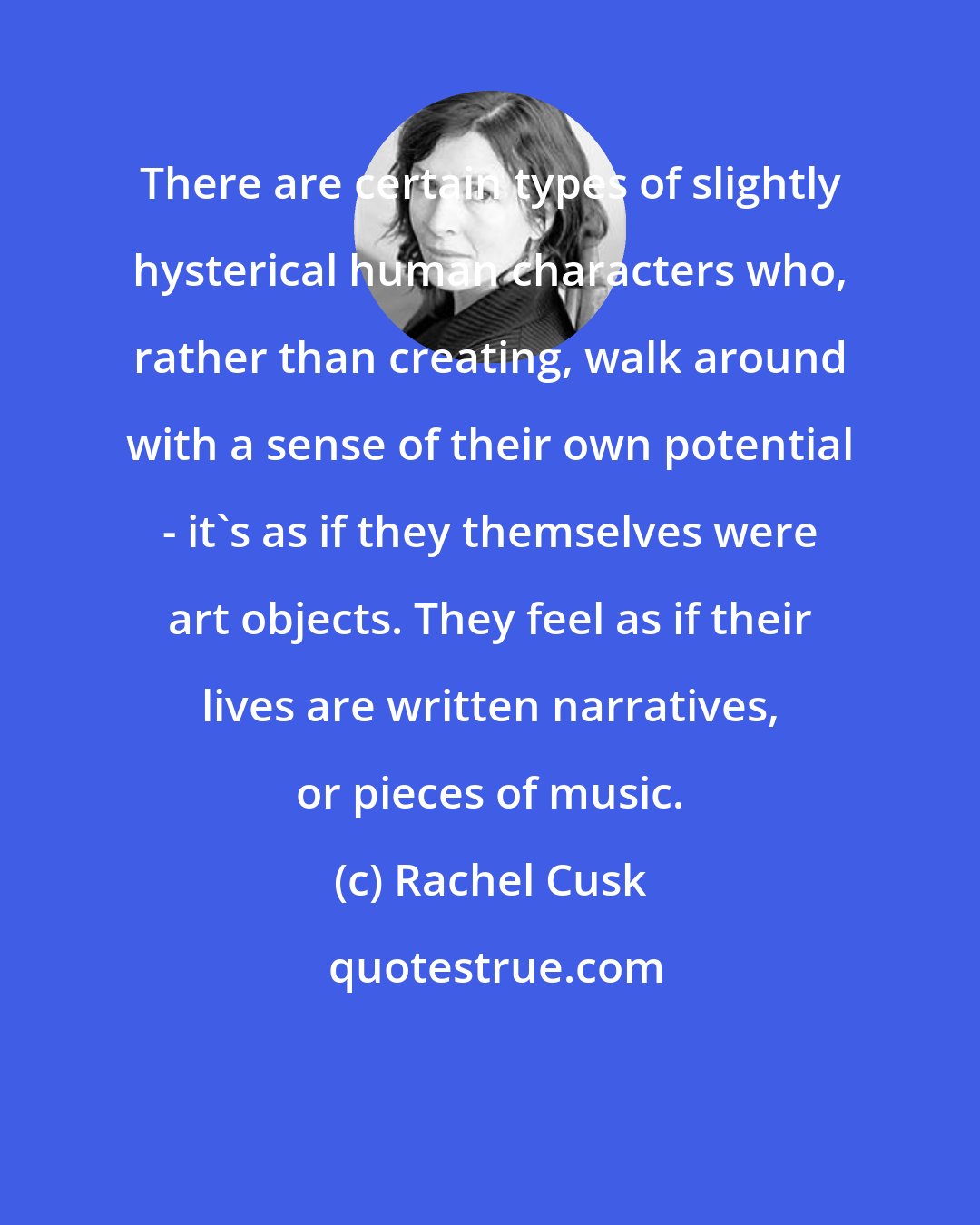 Rachel Cusk: There are certain types of slightly hysterical human characters who, rather than creating, walk around with a sense of their own potential - it's as if they themselves were art objects. They feel as if their lives are written narratives, or pieces of music.