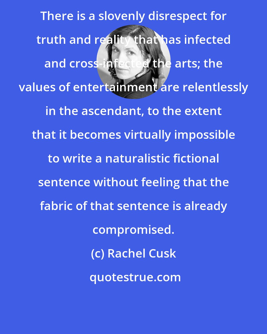 Rachel Cusk: There is a slovenly disrespect for truth and reality that has infected and cross-infected the arts; the values of entertainment are relentlessly in the ascendant, to the extent that it becomes virtually impossible to write a naturalistic fictional sentence without feeling that the fabric of that sentence is already compromised.