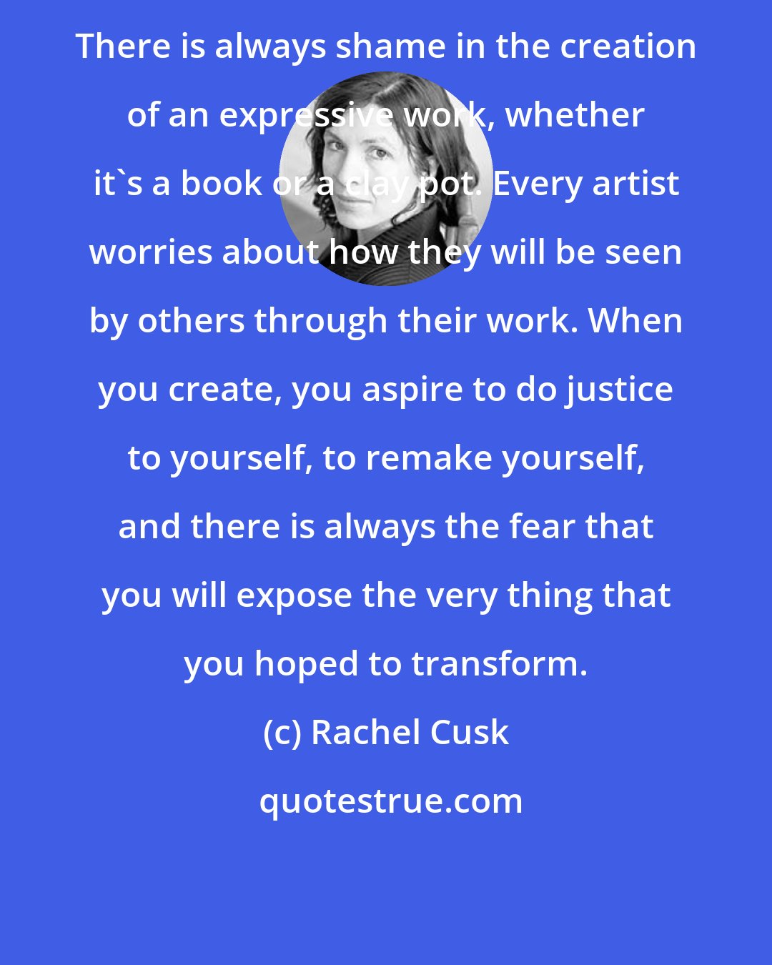 Rachel Cusk: There is always shame in the creation of an expressive work, whether it's a book or a clay pot. Every artist worries about how they will be seen by others through their work. When you create, you aspire to do justice to yourself, to remake yourself, and there is always the fear that you will expose the very thing that you hoped to transform.