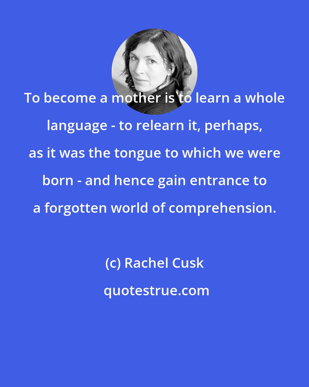 Rachel Cusk: To become a mother is to learn a whole language - to relearn it, perhaps, as it was the tongue to which we were born - and hence gain entrance to a forgotten world of comprehension.