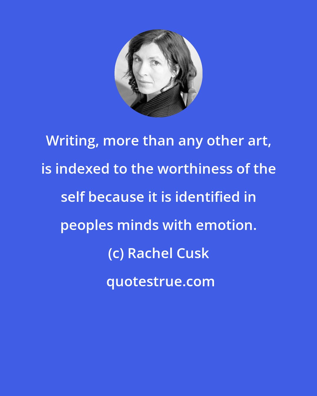 Rachel Cusk: Writing, more than any other art, is indexed to the worthiness of the self because it is identified in peoples minds with emotion.