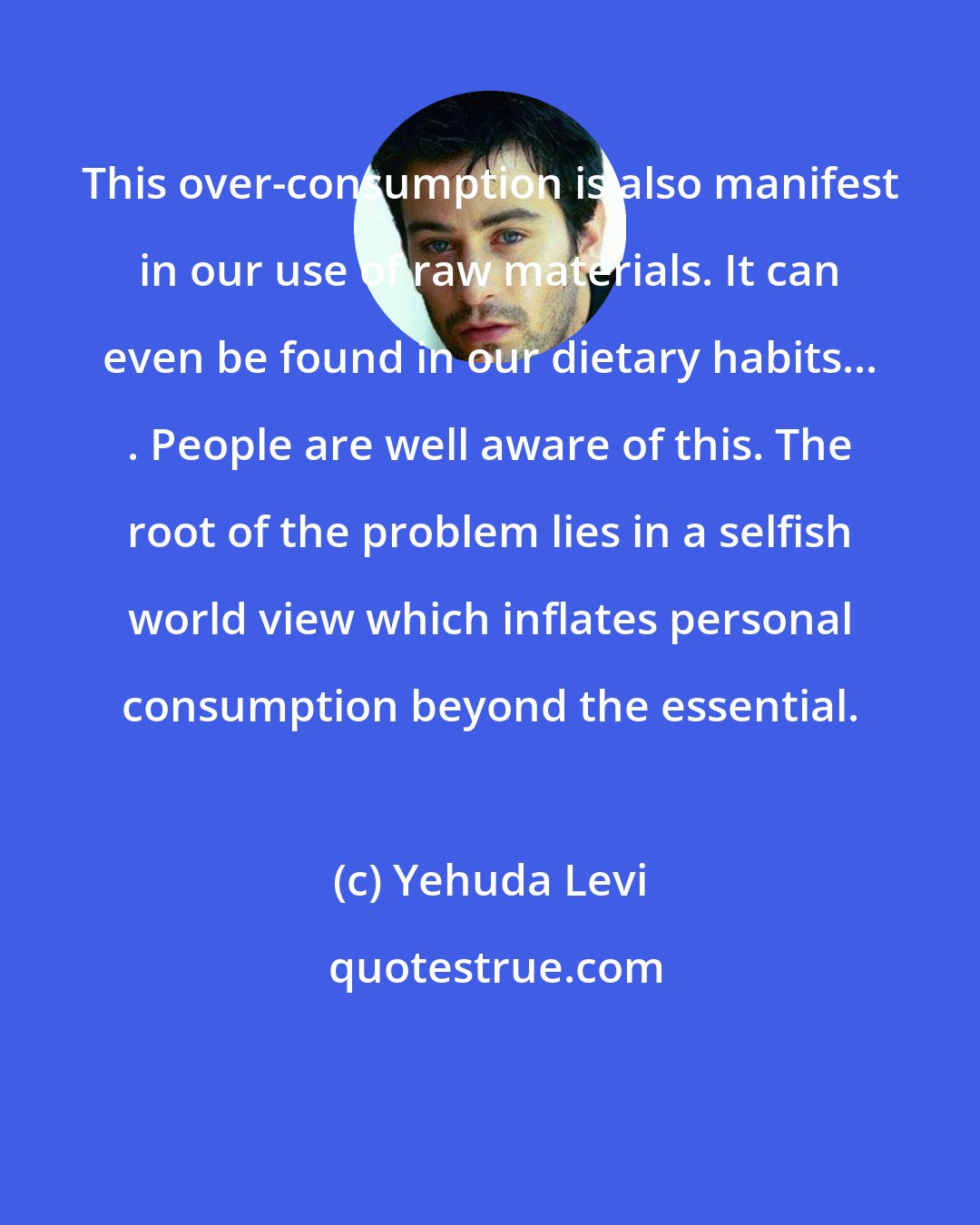 Yehuda Levi: This over-consumption is also manifest in our use of raw materials. It can even be found in our dietary habits... . People are well aware of this. The root of the problem lies in a selfish world view which inflates personal consumption beyond the essential.