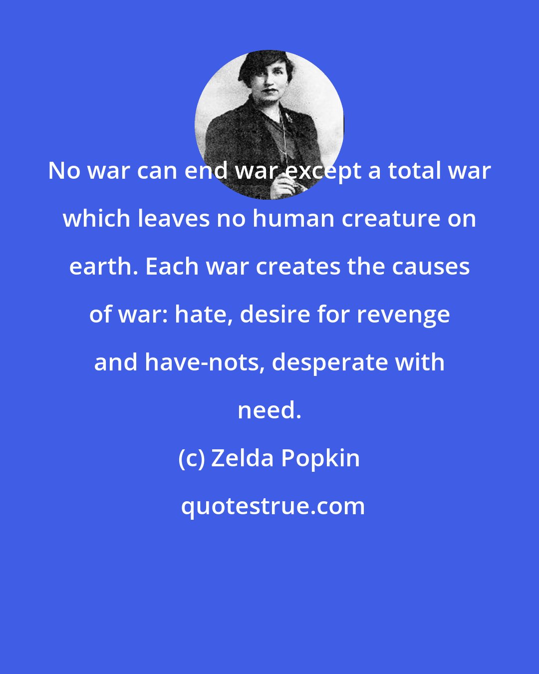 Zelda Popkin: No war can end war except a total war which leaves no human creature on earth. Each war creates the causes of war: hate, desire for revenge and have-nots, desperate with need.