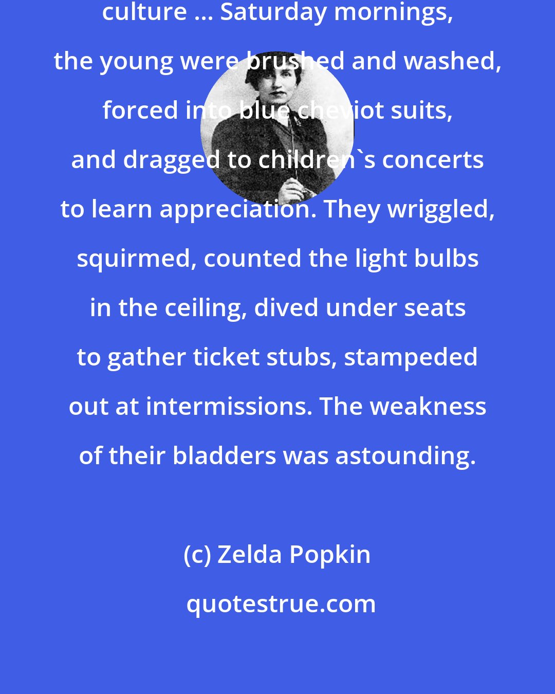 Zelda Popkin: The newer education put stress on culture ... Saturday mornings, the young were brushed and washed, forced into blue cheviot suits, and dragged to children's concerts to learn appreciation. They wriggled, squirmed, counted the light bulbs in the ceiling, dived under seats to gather ticket stubs, stampeded out at intermissions. The weakness of their bladders was astounding.