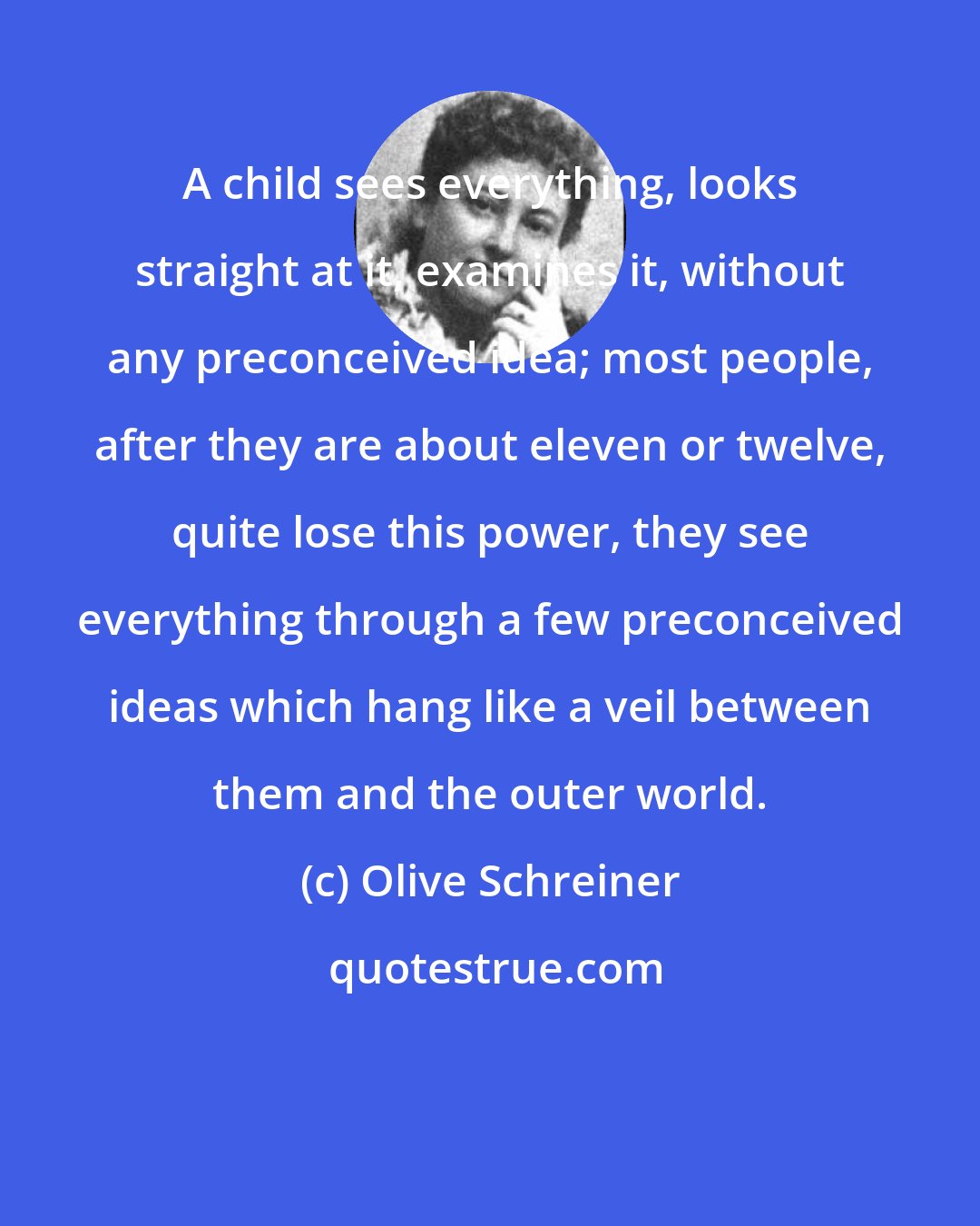 Olive Schreiner: A child sees everything, looks straight at it, examines it, without any preconceived idea; most people, after they are about eleven or twelve, quite lose this power, they see everything through a few preconceived ideas which hang like a veil between them and the outer world.