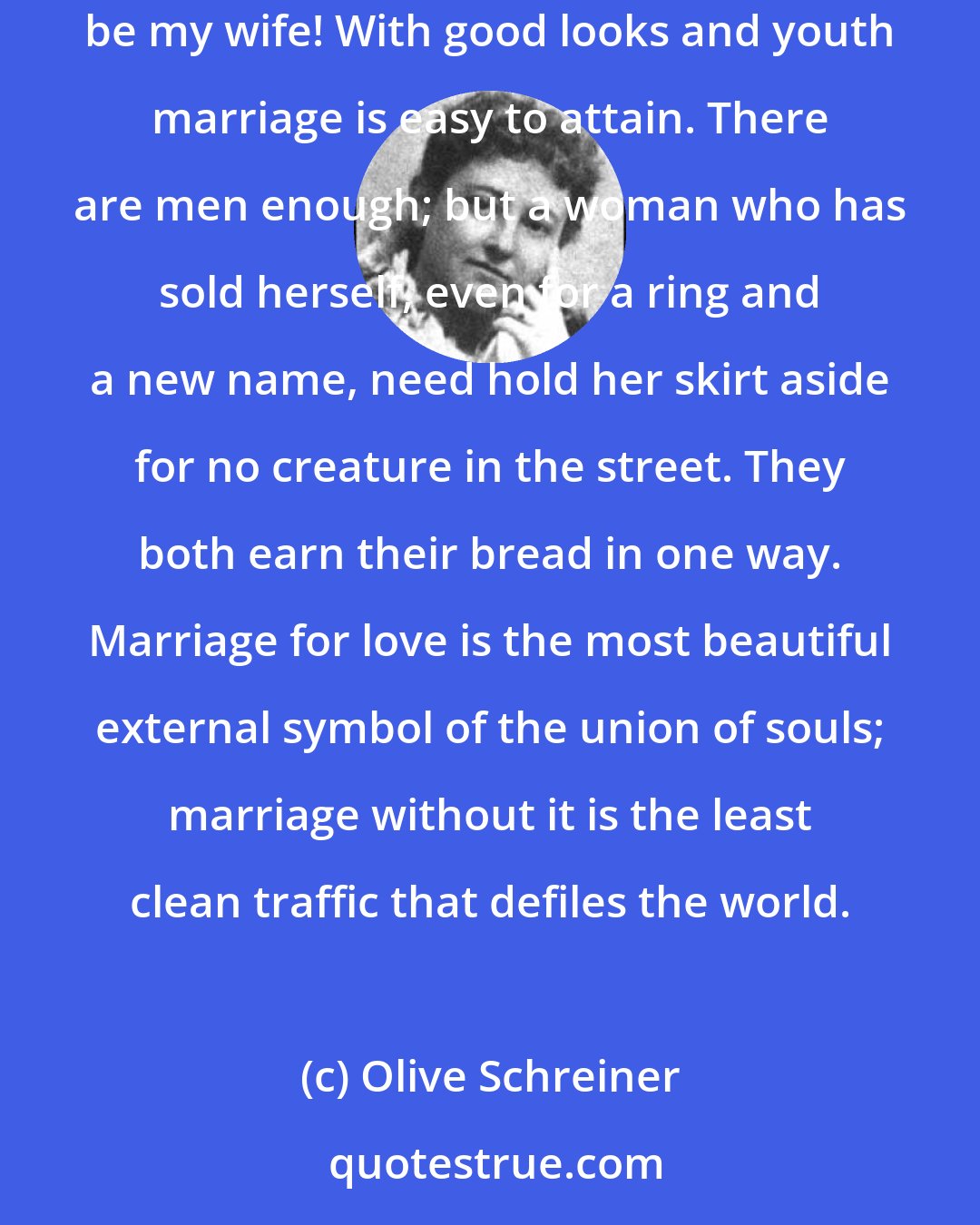 Olive Schreiner: A little weeping, a little wheedling, a little self-degradation, a little careful use of our advantages, and then some man will say .Come, be my wife! With good looks and youth marriage is easy to attain. There are men enough; but a woman who has sold herself, even for a ring and a new name, need hold her skirt aside for no creature in the street. They both earn their bread in one way. Marriage for love is the most beautiful external symbol of the union of souls; marriage without it is the least clean traffic that defiles the world.