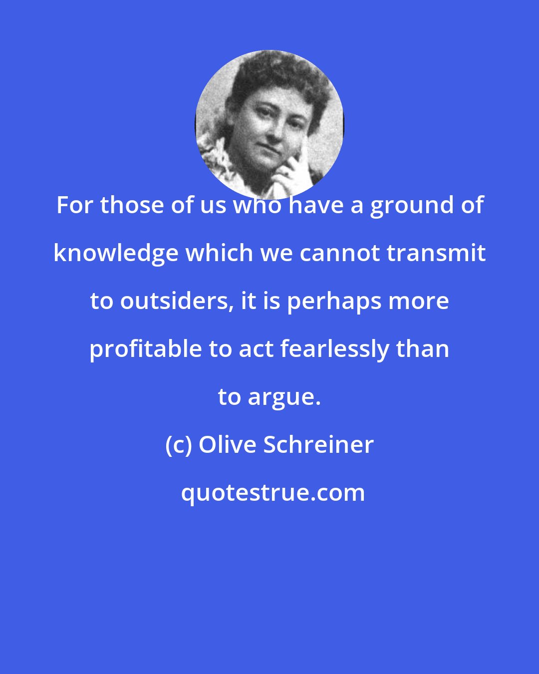 Olive Schreiner: For those of us who have a ground of knowledge which we cannot transmit to outsiders, it is perhaps more profitable to act fearlessly than to argue.