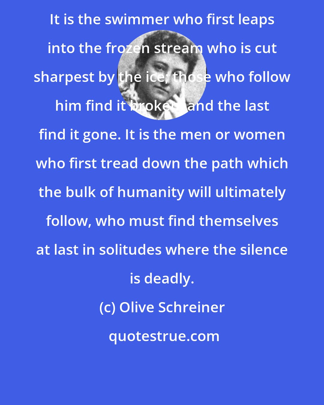 Olive Schreiner: It is the swimmer who first leaps into the frozen stream who is cut sharpest by the ice; those who follow him find it broken, and the last find it gone. It is the men or women who first tread down the path which the bulk of humanity will ultimately follow, who must find themselves at last in solitudes where the silence is deadly.