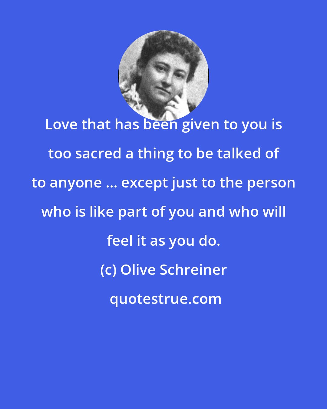 Olive Schreiner: Love that has been given to you is too sacred a thing to be talked of to anyone ... except just to the person who is like part of you and who will feel it as you do.