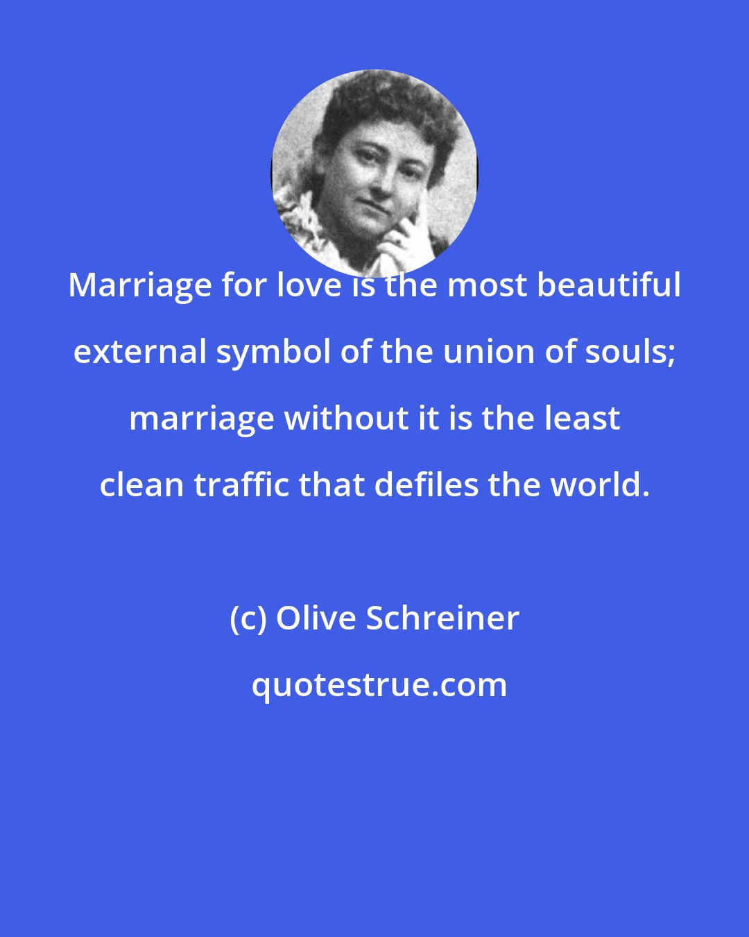 Olive Schreiner: Marriage for love is the most beautiful external symbol of the union of souls; marriage without it is the least clean traffic that defiles the world.