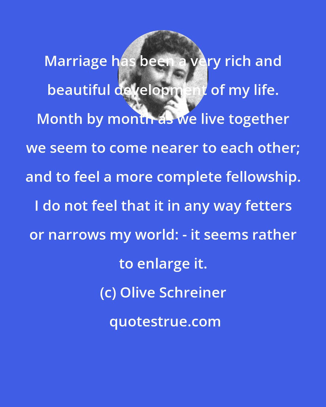 Olive Schreiner: Marriage has been a very rich and beautiful development of my life. Month by month as we live together we seem to come nearer to each other; and to feel a more complete fellowship. I do not feel that it in any way fetters or narrows my world: - it seems rather to enlarge it.