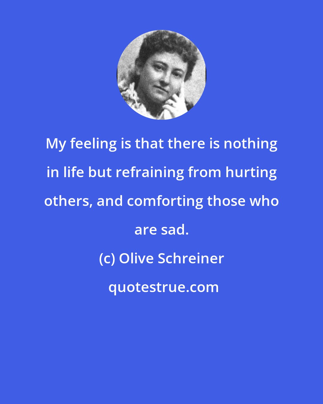 Olive Schreiner: My feeling is that there is nothing in life but refraining from hurting others, and comforting those who are sad.