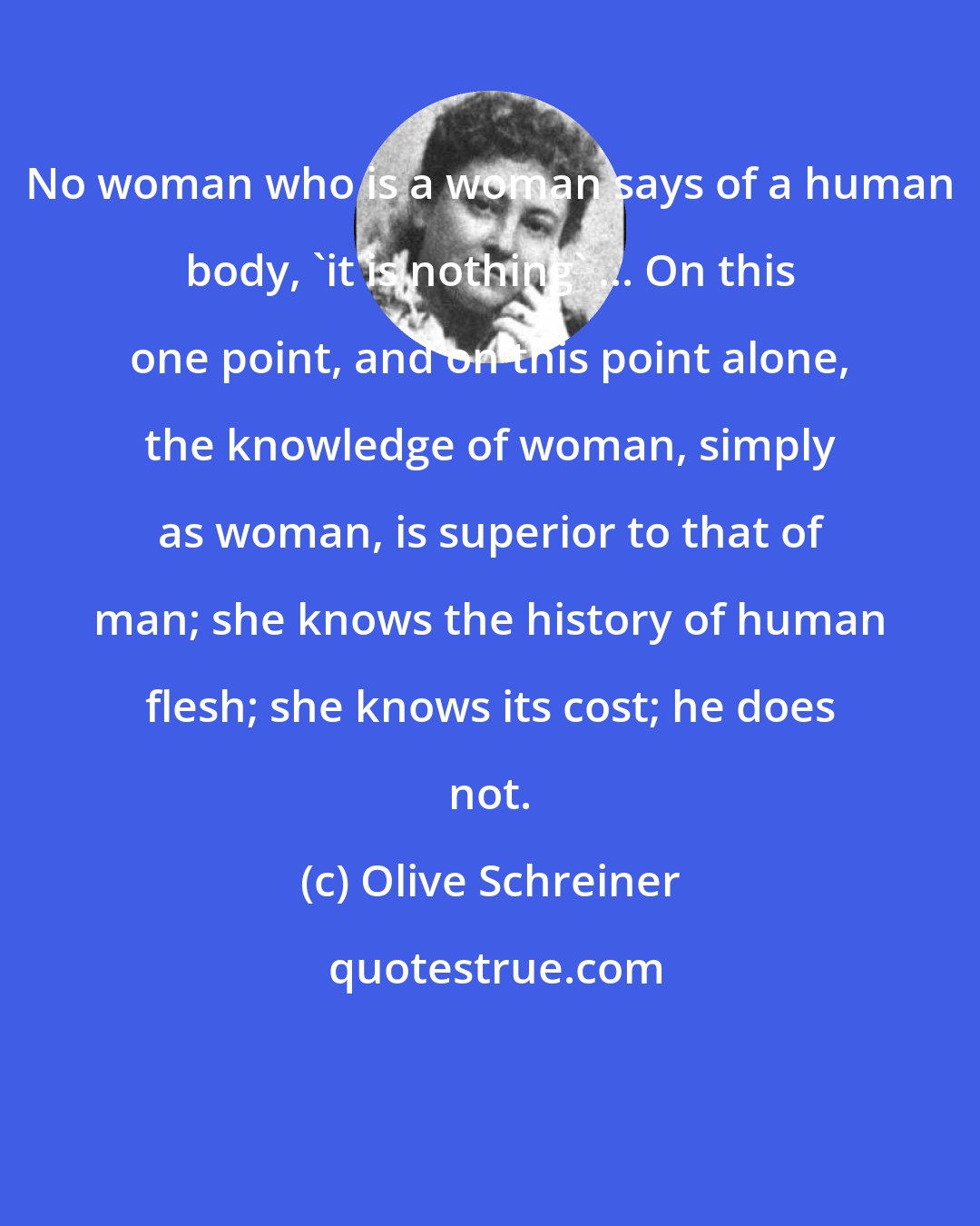 Olive Schreiner: No woman who is a woman says of a human body, 'it is nothing' ... On this one point, and on this point alone, the knowledge of woman, simply as woman, is superior to that of man; she knows the history of human flesh; she knows its cost; he does not.