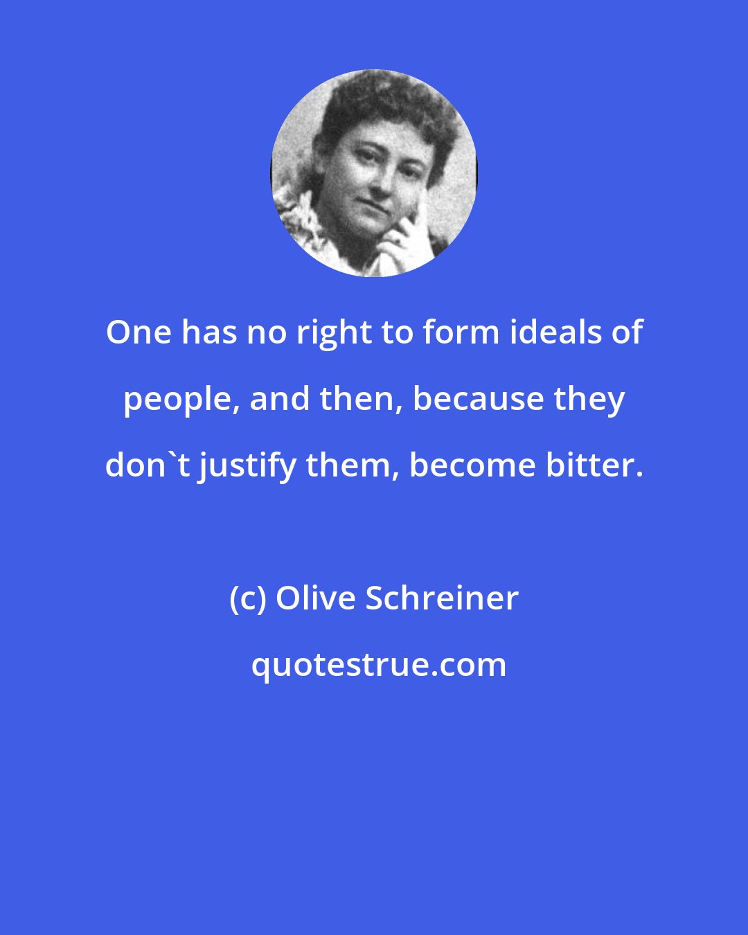 Olive Schreiner: One has no right to form ideals of people, and then, because they don't justify them, become bitter.