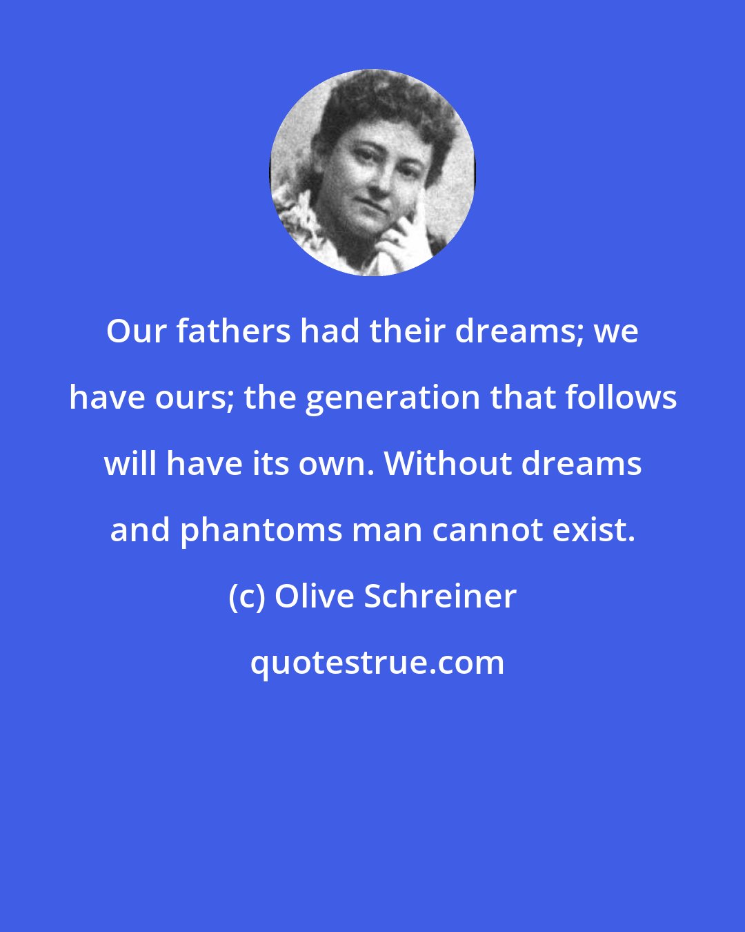 Olive Schreiner: Our fathers had their dreams; we have ours; the generation that follows will have its own. Without dreams and phantoms man cannot exist.