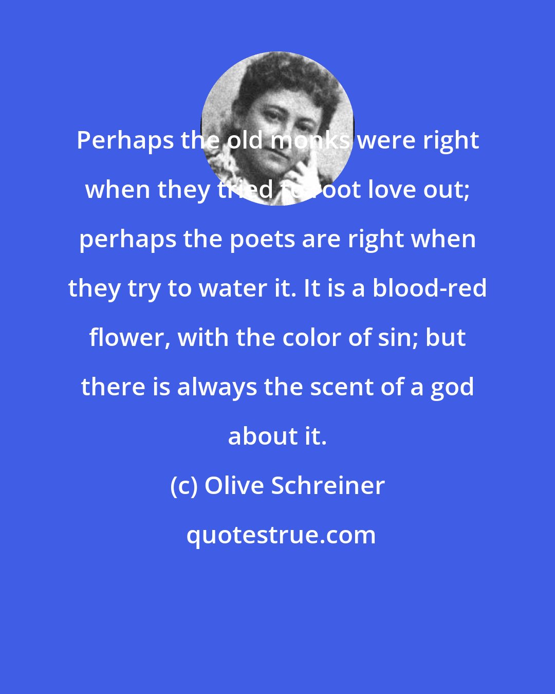 Olive Schreiner: Perhaps the old monks were right when they tried to root love out; perhaps the poets are right when they try to water it. It is a blood-red flower, with the color of sin; but there is always the scent of a god about it.