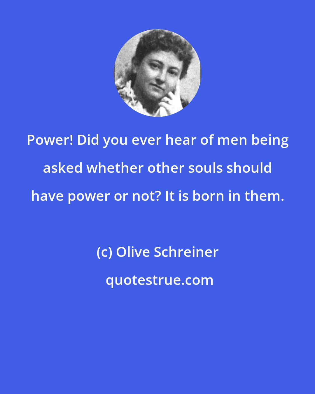 Olive Schreiner: Power! Did you ever hear of men being asked whether other souls should have power or not? It is born in them.