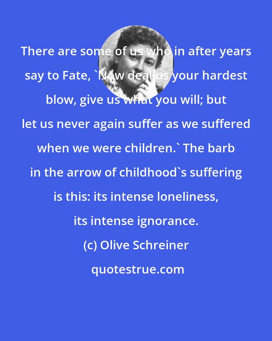 Olive Schreiner: There are some of us who in after years say to Fate, 'Now deal us your hardest blow, give us what you will; but let us never again suffer as we suffered when we were children.' The barb in the arrow of childhood's suffering is this: its intense loneliness, its intense ignorance.