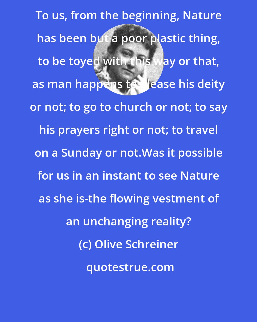 Olive Schreiner: To us, from the beginning, Nature has been but a poor plastic thing, to be toyed with this way or that, as man happens to please his deity or not; to go to church or not; to say his prayers right or not; to travel on a Sunday or not.Was it possible for us in an instant to see Nature as she is-the flowing vestment of an unchanging reality?