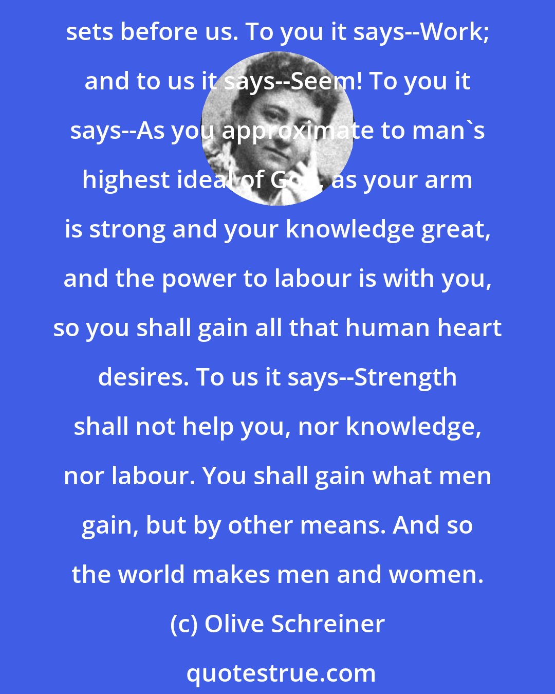 Olive Schreiner: We all enter the world little plastic beings, with so much natural force, perhaps, but for the rest--blank; and the world tells uswhat we are to be, and shapes us by the ends it sets before us. To you it says--Work; and to us it says--Seem! To you it says--As you approximate to man's highest ideal of God, as your arm is strong and your knowledge great, and the power to labour is with you, so you shall gain all that human heart desires. To us it says--Strength shall not help you, nor knowledge, nor labour. You shall gain what men gain, but by other means. And so the world makes men and women.