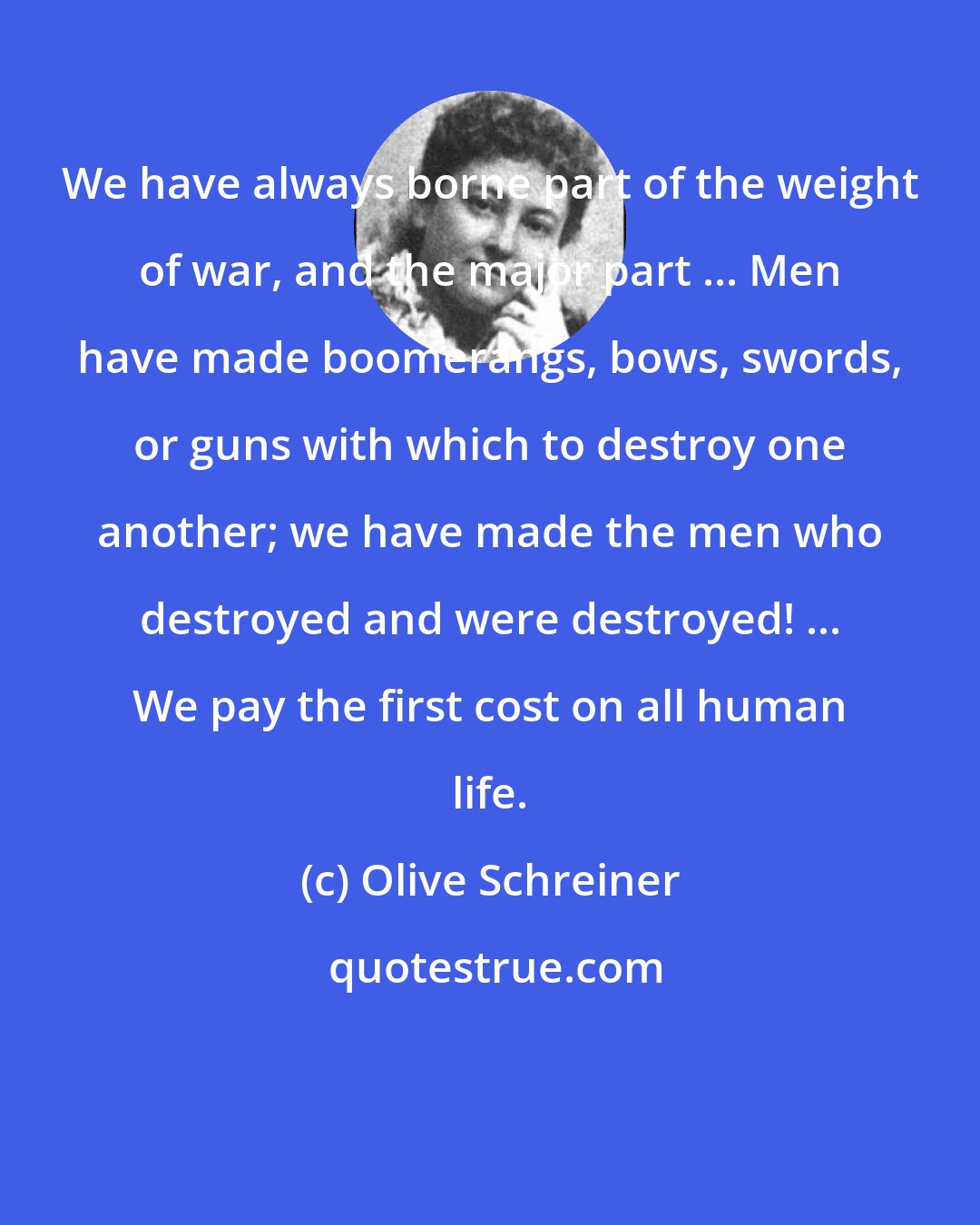 Olive Schreiner: We have always borne part of the weight of war, and the major part ... Men have made boomerangs, bows, swords, or guns with which to destroy one another; we have made the men who destroyed and were destroyed! ... We pay the first cost on all human life.