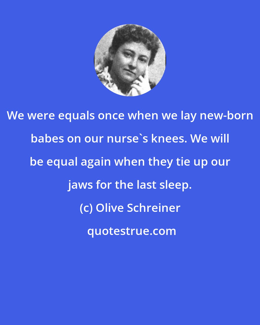 Olive Schreiner: We were equals once when we lay new-born babes on our nurse's knees. We will be equal again when they tie up our jaws for the last sleep.