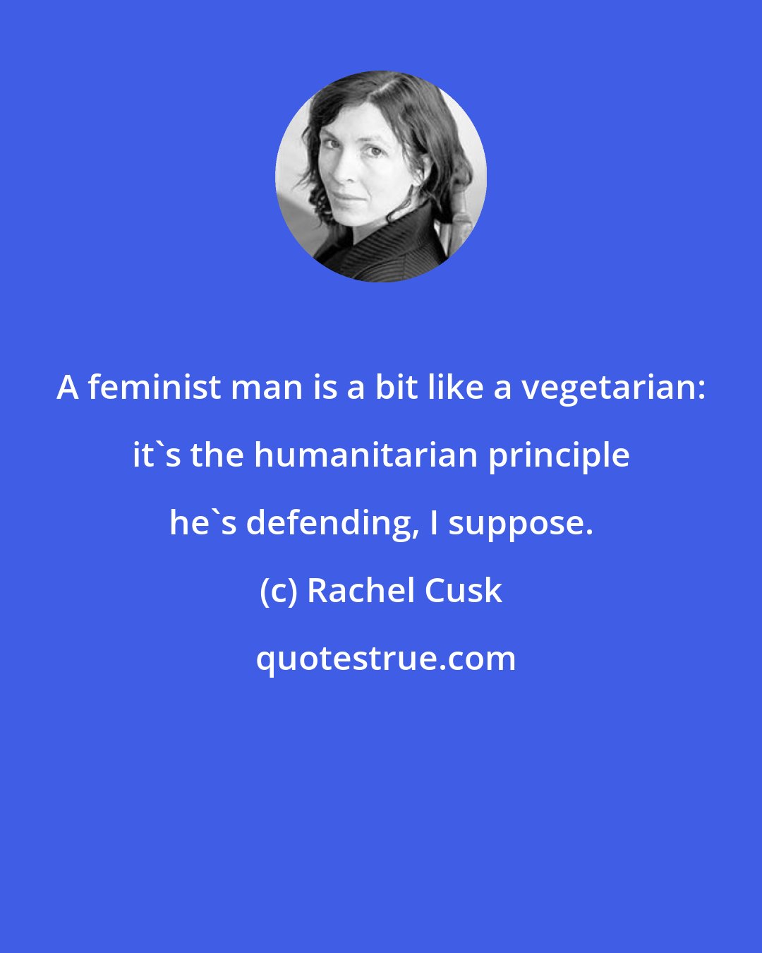 Rachel Cusk: A feminist man is a bit like a vegetarian: it's the humanitarian principle he's defending, I suppose.